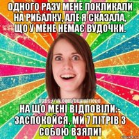 одного разу мене покликали на рибалку, але я сказала, що у мене немає вудочки. на що мені відповіли:- заспокойся, ми 7 літрів з собою взяли!