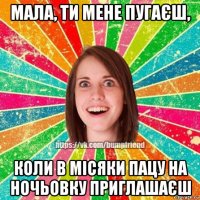 мала, ти мене пугаєш, коли в місяки пацу на ночьовку приглашаєш