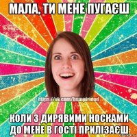 мала, ти мене пугаєш коли з дирявими носками до мене в гості прилізаєш