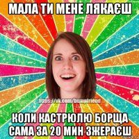 мала ти мене лякаєш коли кастрюлю борща сама за 20 мин зжераєш