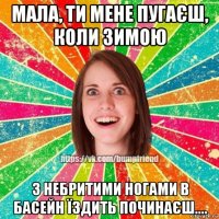 мала, ти мене пугаєш, коли зимою з небритими ногами в басейн їздить починаєш....