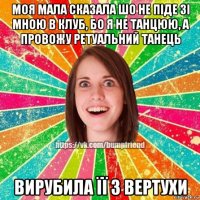 моя мала сказала шо не піде зі мною в клуб, бо я не танцюю, а провожу ретуальний танець вирубила її з вертухи