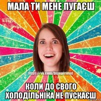 мала ти мене пугаєш коли до свого холодільніка не пускаєш