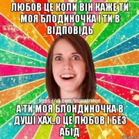 любов це коли він каже ти моя блодиночка і ти в відповідь а ти моя блондиночка в душі хах..о це любов і без абід