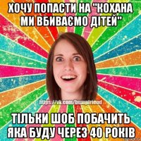 хочу попасти на "кохана ми вбиваємо дітей" тільки шоб побачить яка буду через 40 років