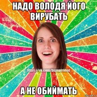 надо володя його вирубать а не обиймать