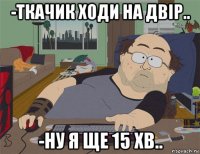 -ткачик ходи на двір.. -ну я ще 15 хв..