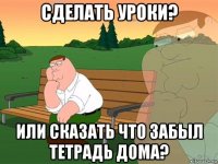 сделать уроки? или сказать что забыл тетрадь дома?