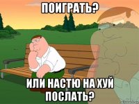 поиграть? или настю на хуй послать?