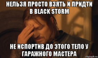 нельзя просто взять и придти в black storm не испортив до этого тело у гаражного мастера