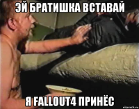 эй братишка вставай я fallout4 принёс