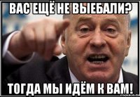 вас ещё не выебали? тогда мы идём к вам!