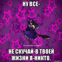 ну все- не скучай-в твоей жизни я-никто.