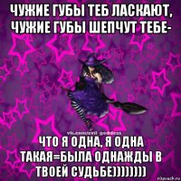 чужие губы теб ласкают, чужие губы шепчут тебе- что я одна, я одна такая=была однажды в твоей судьбе))))))))