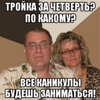 тройка за четверть? по какому? все каникулы будешь заниматься!