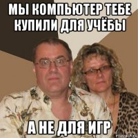 мы компьютер тебе купили для учёбы а не для игр