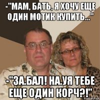 -"мам, бать, я хочу еще один мотик купить..." -"за.бал! на.уя тебе еще один корч?!"