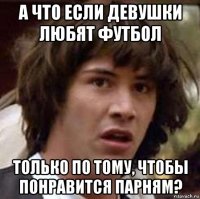 а что если девушки любят футбол только по тому, чтобы понравится парням?