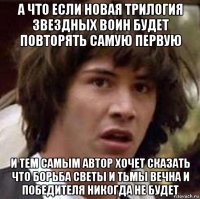 а что если новая трилогия звездных воин будет повторять самую первую и тем самым автор хочет сказать что борьба светы и тьмы вечна и победителя никогда не будет