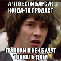 а что если барсук когда-то продаст группу и в ней будут толкать доги