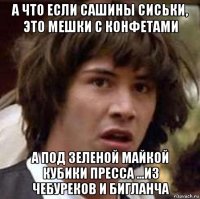 а что если сашины сиськи, это мешки с конфетами а под зеленой майкой кубики пресса ...из чебуреков и бигланча