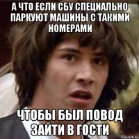 а что если сбу специально паркуют машины с такими номерами чтобы был повод зайти в гости