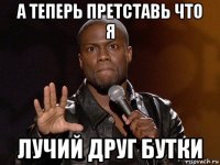 а теперь претставь что я лучий друг бутки