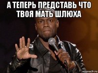 а теперь представь что твоя мать шлюха 