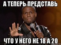 а теперь представь что у него не 18 а 20