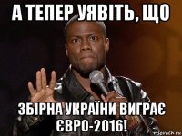 а тепер уявіть, що збірна україни виграє євро-2016!