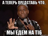 а теперь представь что, мы едем на ti6