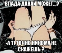 -влада давай может...? -а ті точно никому не скажешь ?