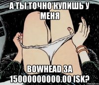 а ты точно купишь у меня bowhead за 15000000000.00 isk?