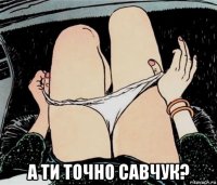  а ти точно савчук?