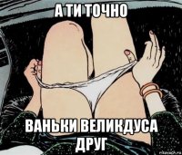 а ти точно ваньки великдуса друг