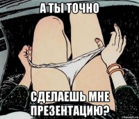 а ты точно сделаешь мне презентацию?