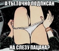 а ты точно подписан на слезу пацана?