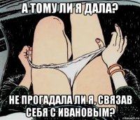 а тому ли я дала? не прогадала ли я, связав себя с ивановым?