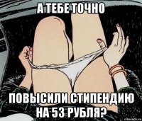 а тебе точно повысили стипендию на 53 рубля?