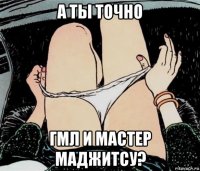 а ты точно гмл и мастер маджитсу?