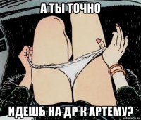 а ты точно идешь на др к артему?