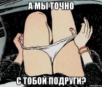 а мы точно с тобой подруги?