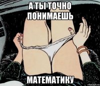 а ты точно понимаешь математику