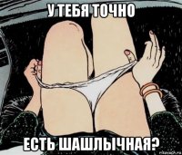 у тебя точно есть шашлычная?