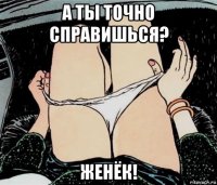 а ты точно справишься? женёк!