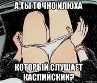 а ты точно илюха который слушает каспийский?