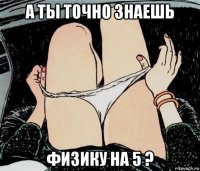 а ты точно знаешь физику на 5 ?