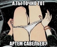 а ты точно тот артем савельев?