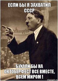 Если бы я захватил СССР Бухали бы на октоберфест все вместе, всем миром !