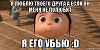 я люблю твоего друга а если он меня не полюбит я его убью :d